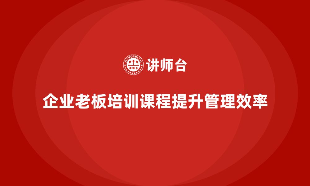 文章企业老板培训课程，如何帮助老板提升组织管理效率的缩略图