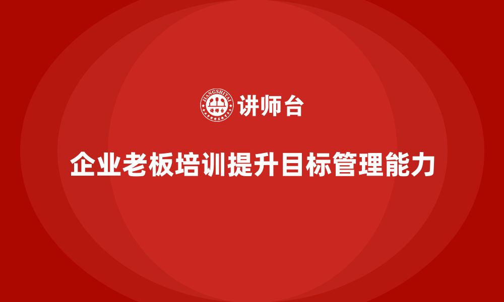 文章企业老板培训课程，如何通过培训提升老板的目标管理能力的缩略图