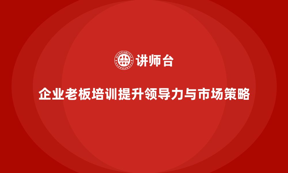 文章企业老板培训课程，如何帮助老板提升领导力与市场策略的缩略图