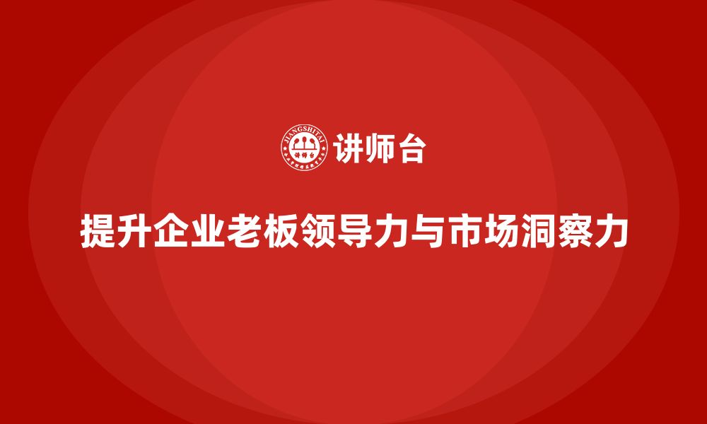 文章企业老板培训课程，如何提升老板的领导力与市场洞察力的缩略图