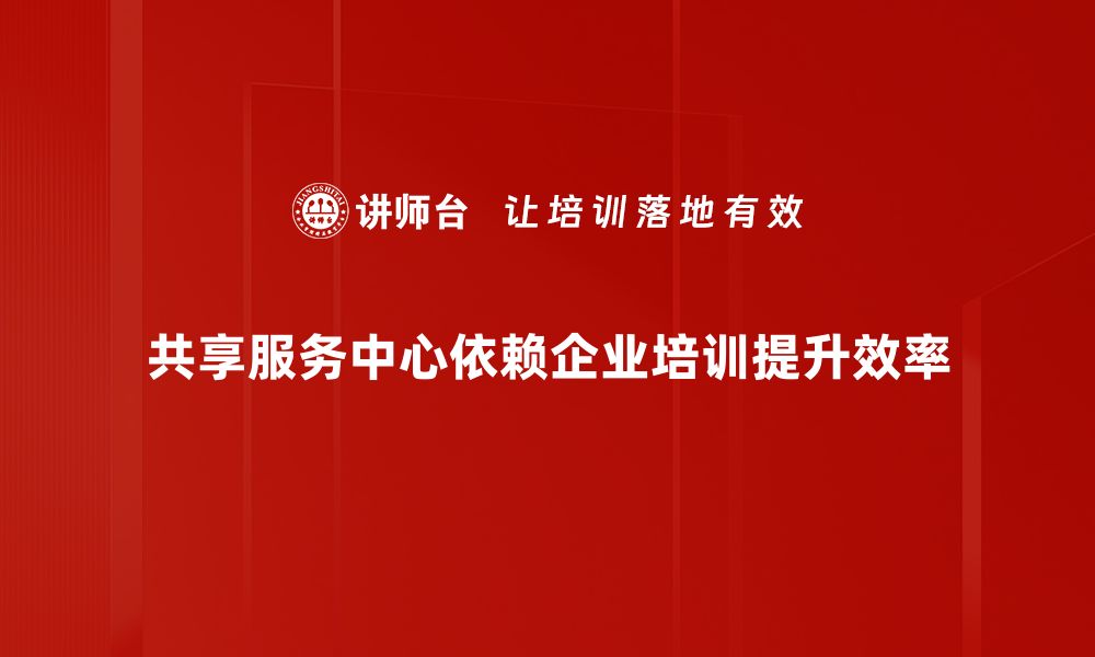 共享服务中心依赖企业培训提升效率