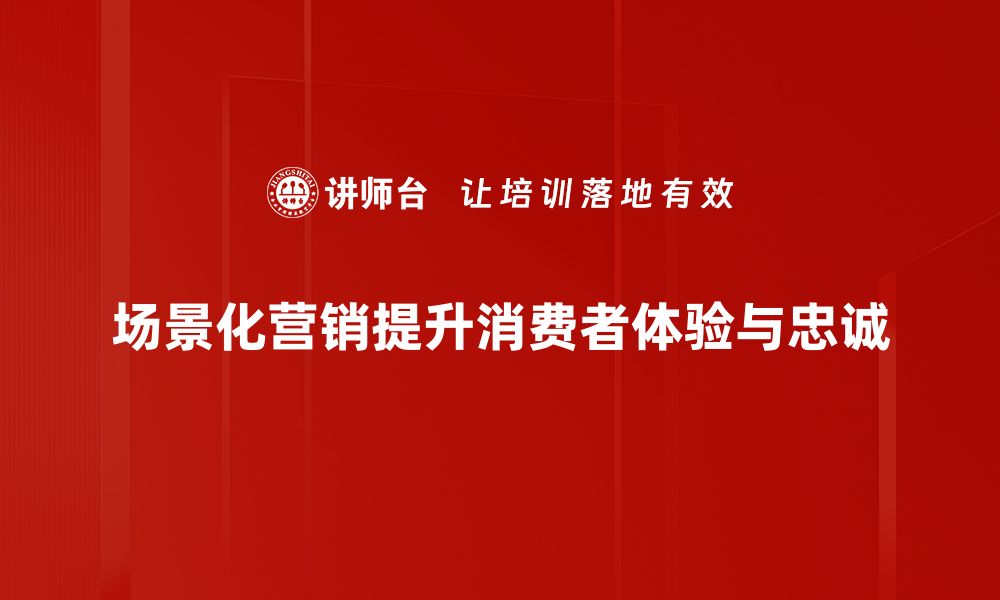 场景化营销提升消费者体验与忠诚