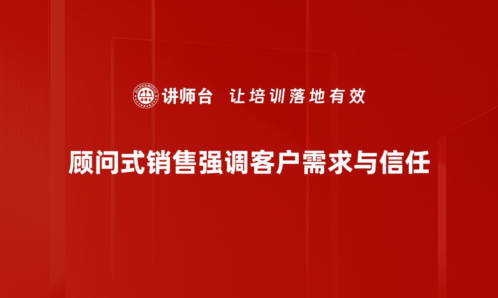 顾问式销售强调客户需求与信任