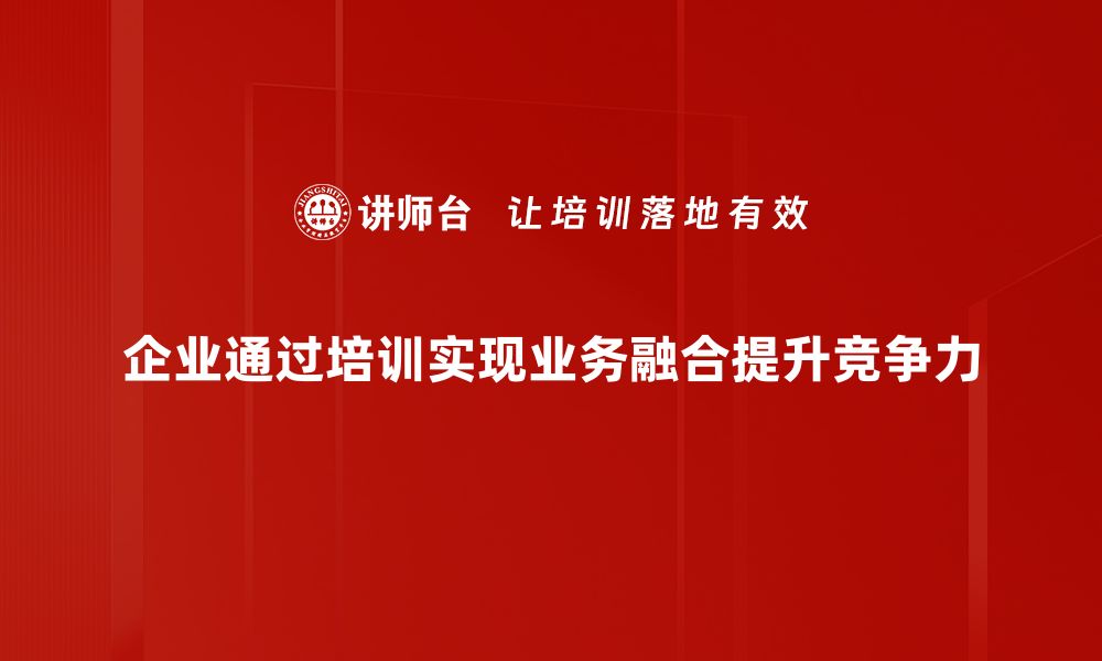 企业通过培训实现业务融合提升竞争力