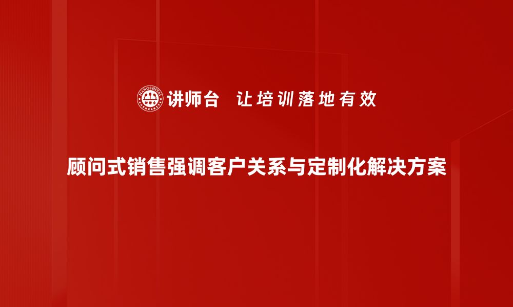 顾问式销售强调客户关系与定制化解决方案