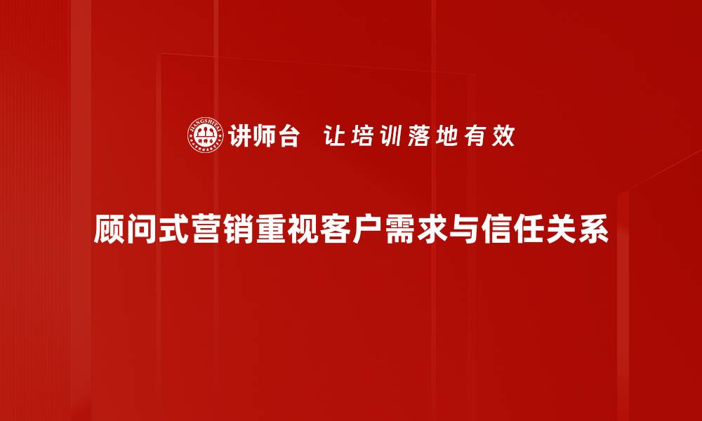 顾问式营销重视客户需求与信任关系