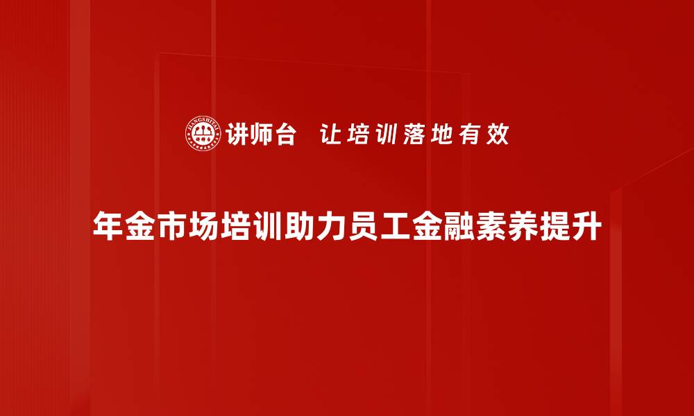 年金市场培训助力员工金融素养提升