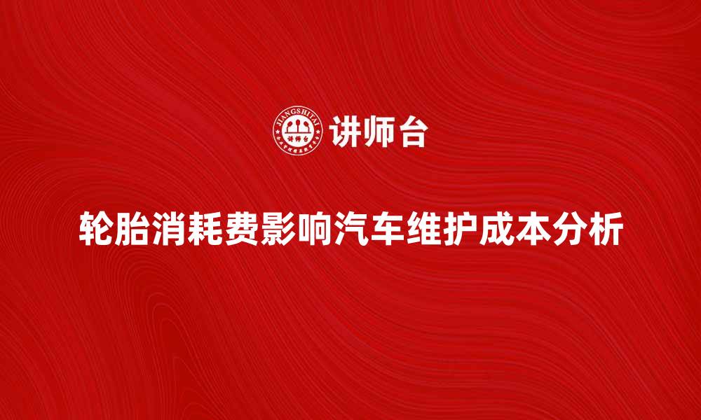 轮胎消耗费影响汽车维护成本分析