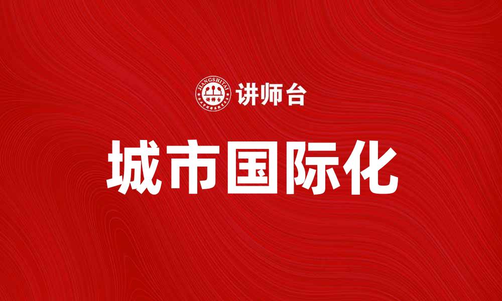 文章城市国际化助力经济发展与文化交流新机遇的缩略图