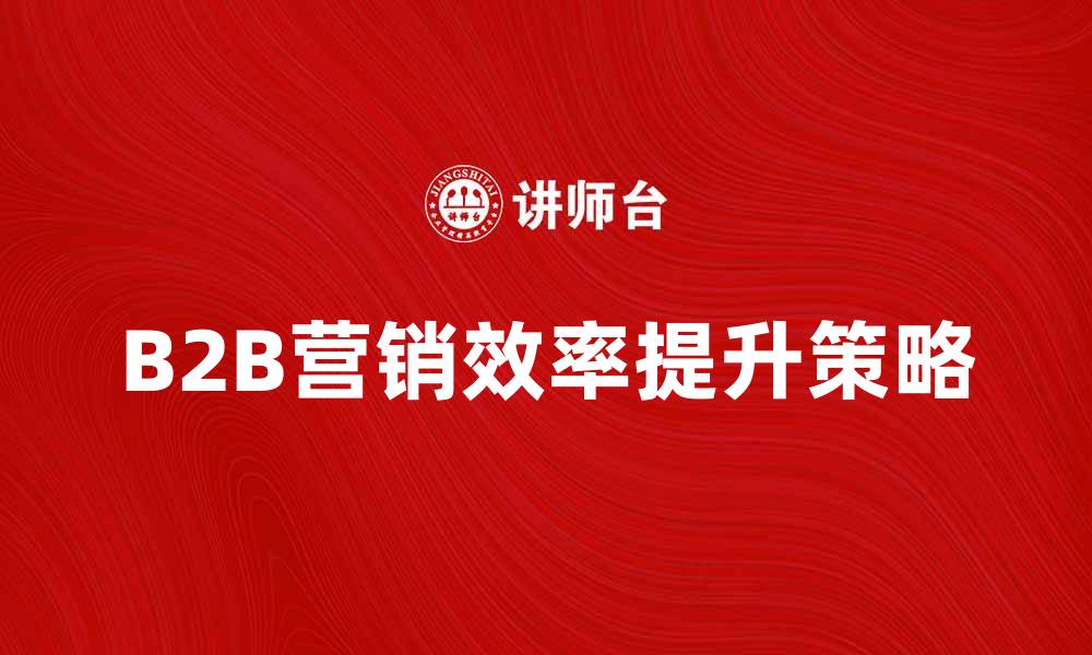 B2B营销效率提升策略