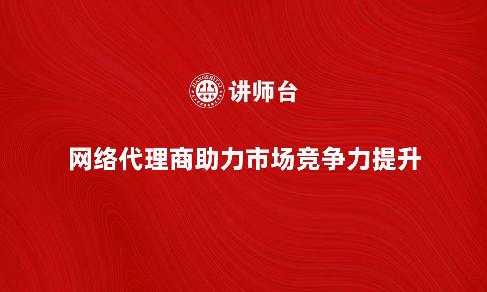 网络代理商助力市场竞争力提升