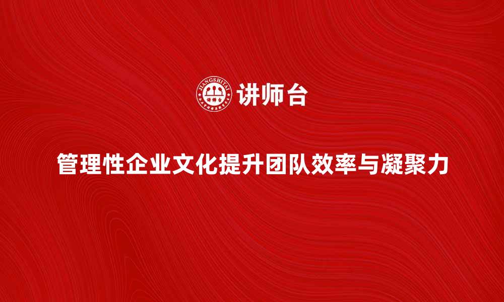 管理性企业文化提升团队效率与凝聚力