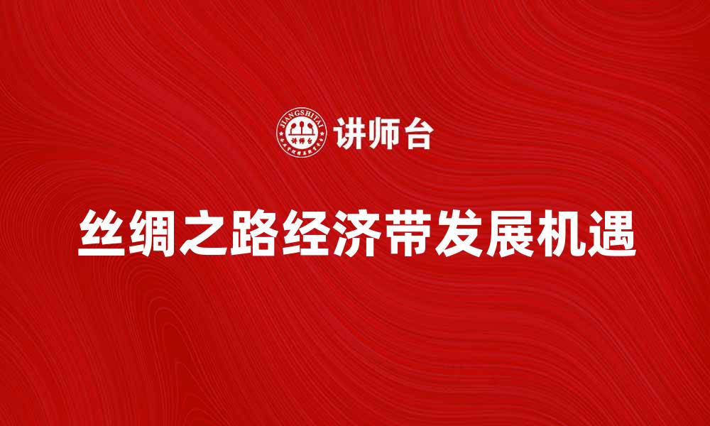 文章丝绸之路经济带推动全球经济新发展机遇的缩略图