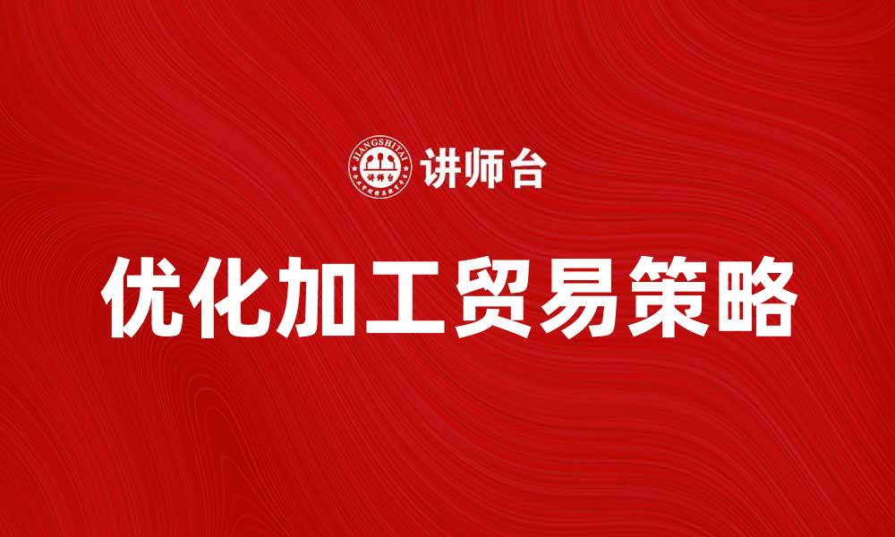 文章优化加工贸易策略提升企业竞争力的缩略图