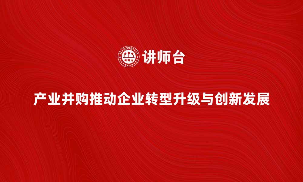 产业并购推动企业转型升级与创新发展