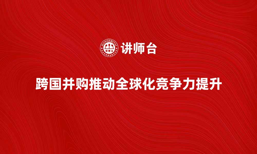 跨国并购推动全球化竞争力提升