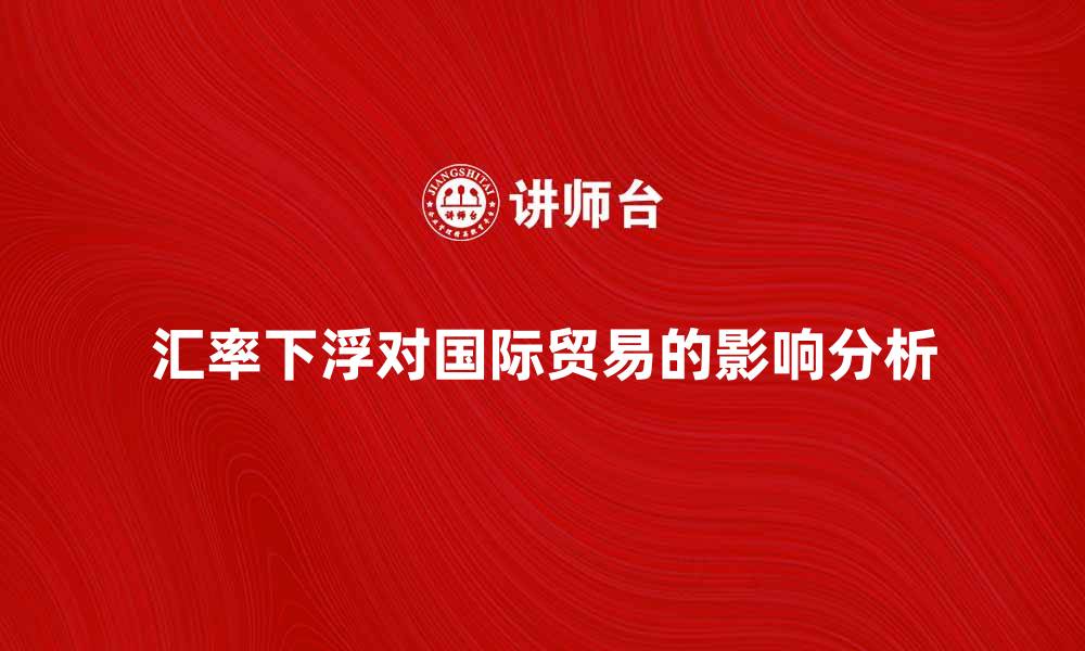 文章汇率下浮对国际贸易的影响分析与应对策略的缩略图