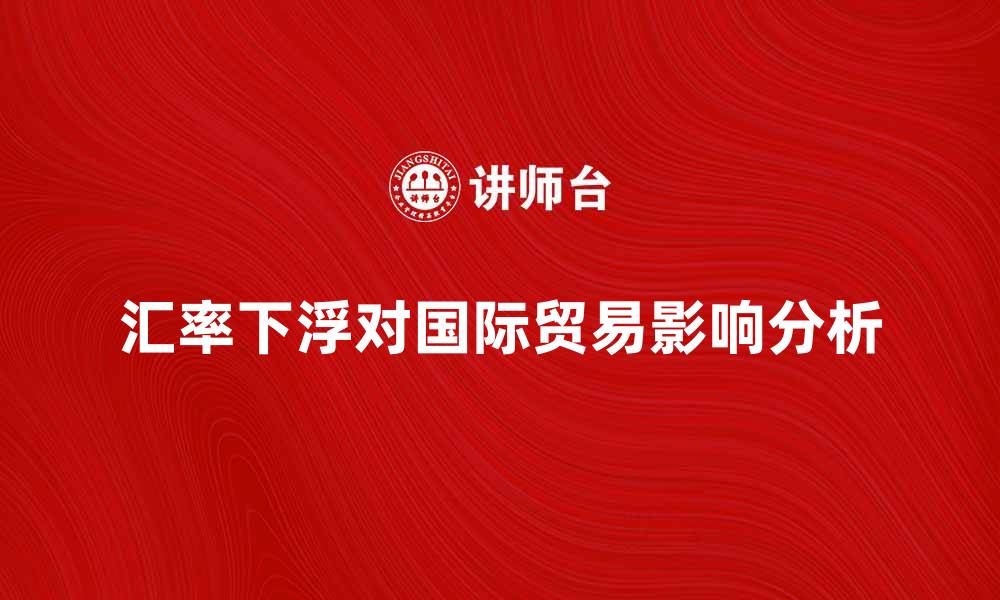 文章汇率下浮对国际贸易的影响分析与应对策略的缩略图