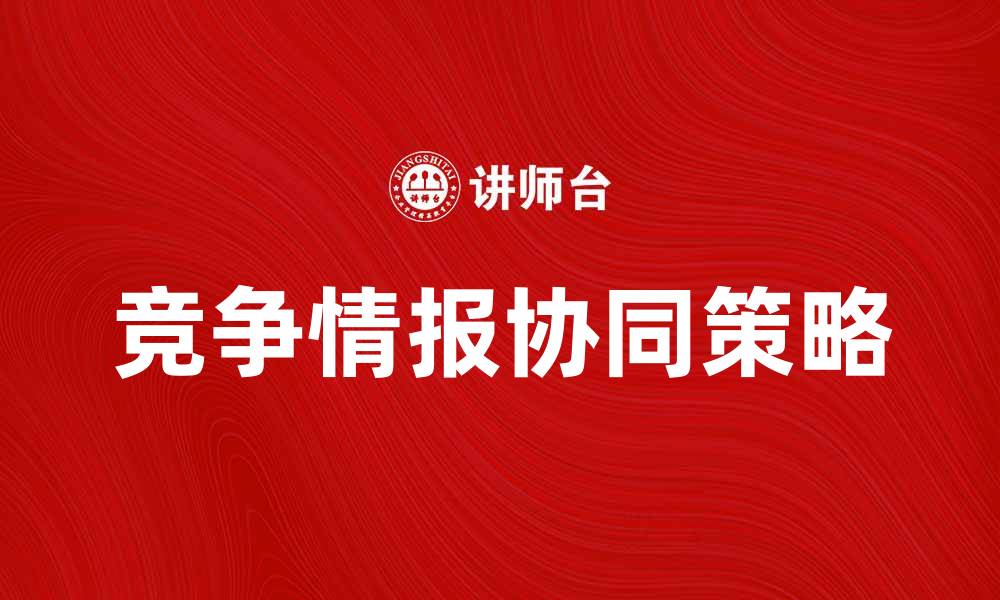 文章提升企业竞争力的秘密：竞争情报协同的有效策略的缩略图