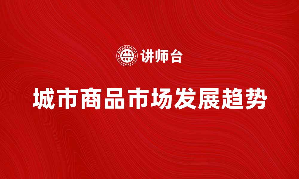 文章城市商品市场的崛起与未来发展趋势分析的缩略图