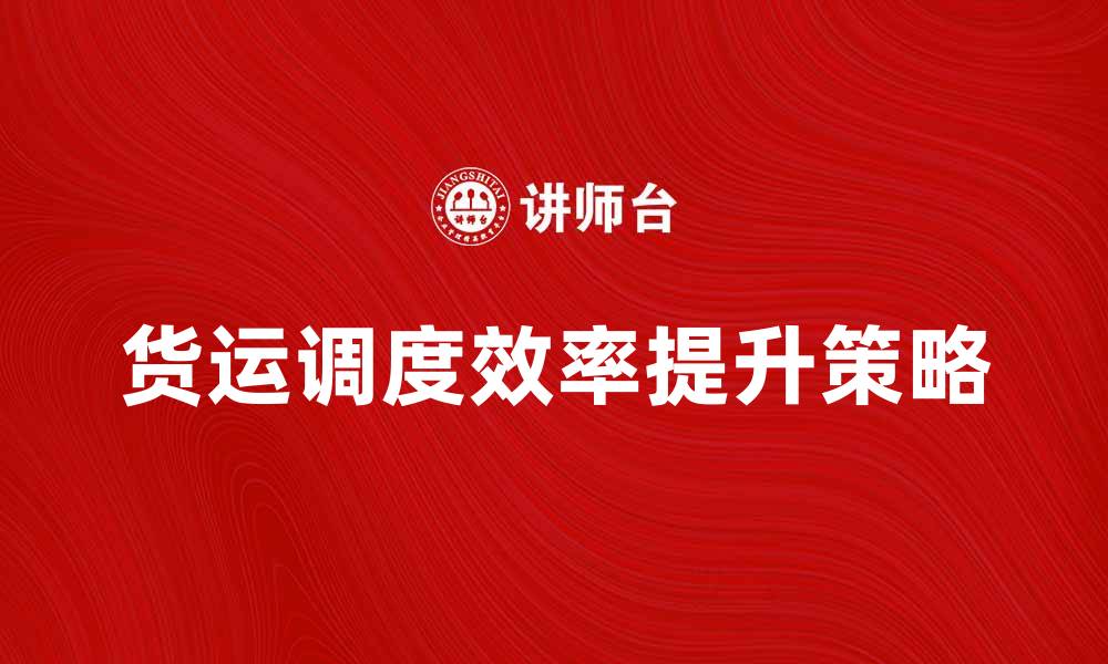 文章货运调度提升物流效率的关键策略解析的缩略图