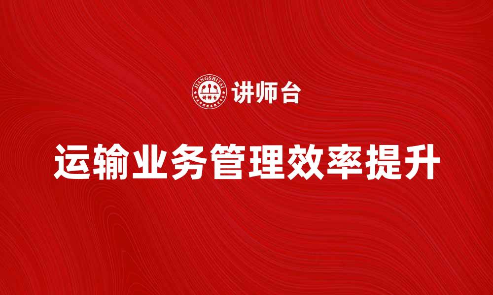 文章提升运输业务管理效率的实用策略与技巧的缩略图