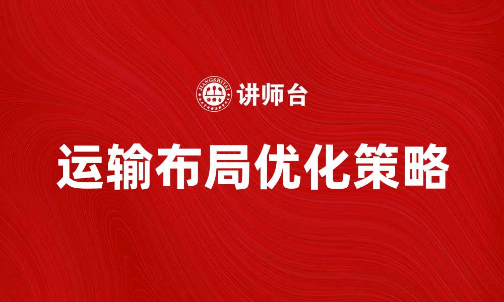 文章优化运输布局提升物流效率的最佳策略的缩略图