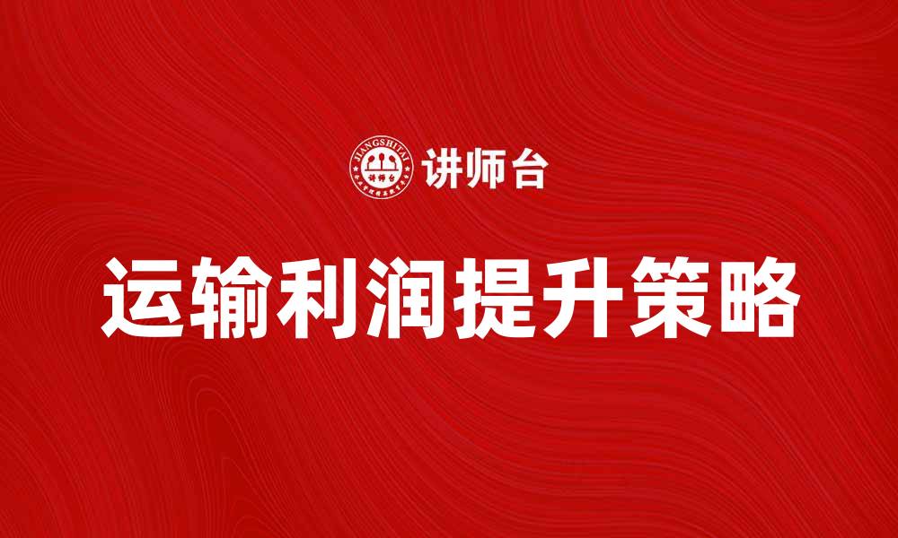 文章运输利润提升的关键策略与技巧解析的缩略图