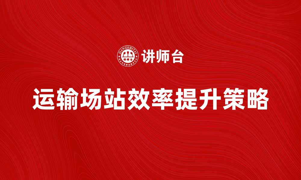 文章提升运输场站效率的最佳策略与实践分享的缩略图