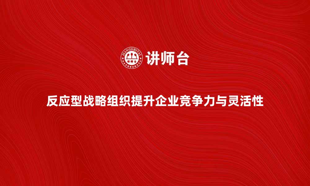 反应型战略组织提升企业竞争力与灵活性