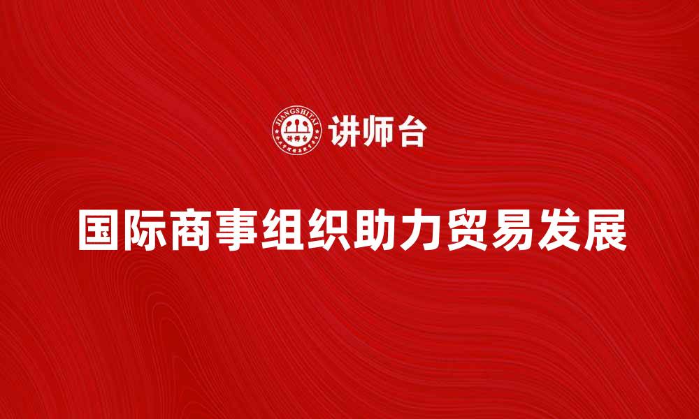 文章国际商事组织助力全球贸易发展新机遇的缩略图