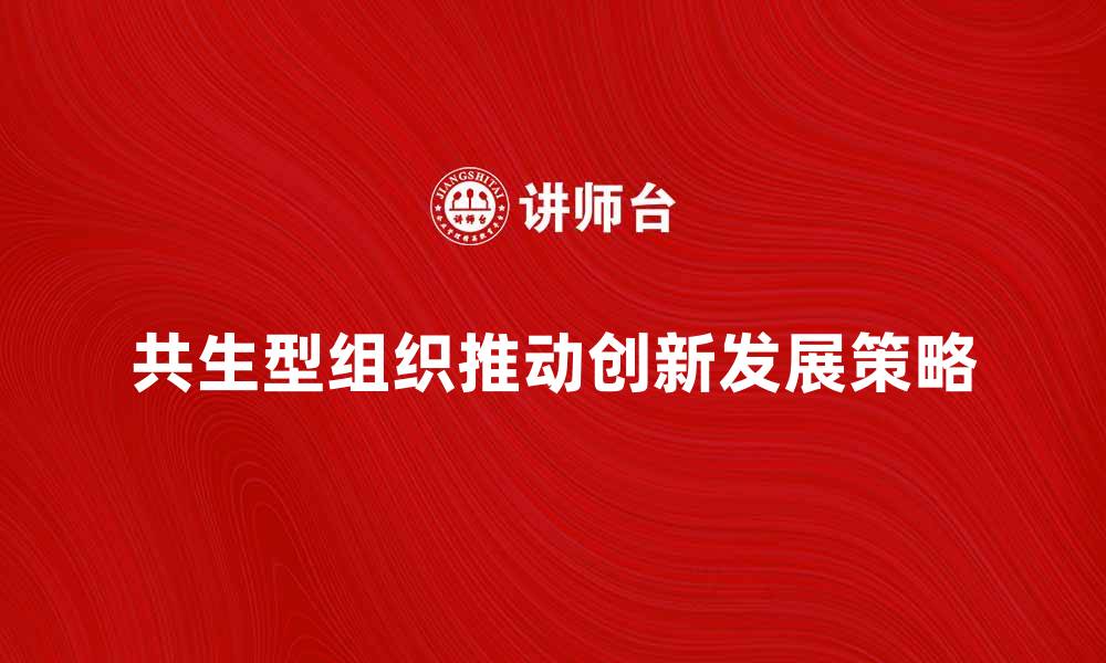 文章共生型组织如何推动企业创新与发展策略的缩略图