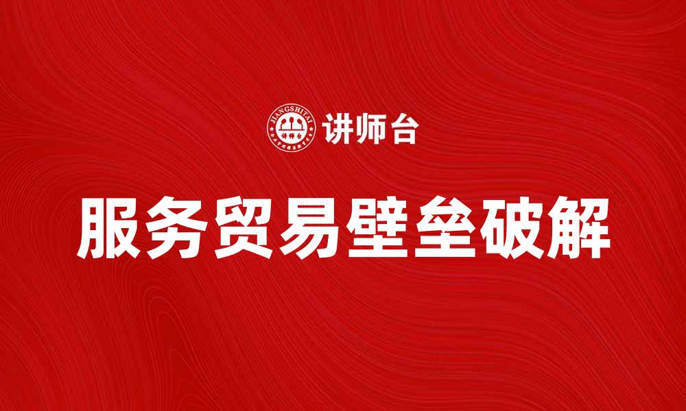 文章破解服务贸易壁垒，促进国际经济合作新机遇的缩略图