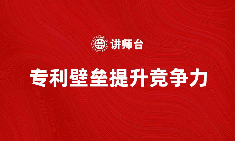 文章如何通过专利壁垒提升企业竞争力和市场份额的缩略图