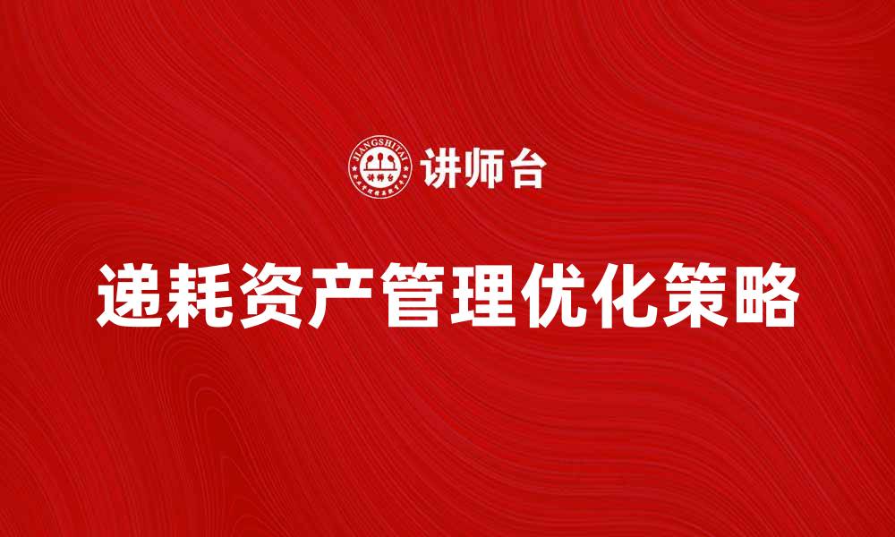 文章深入解析递耗资产的管理与优化策略的缩略图