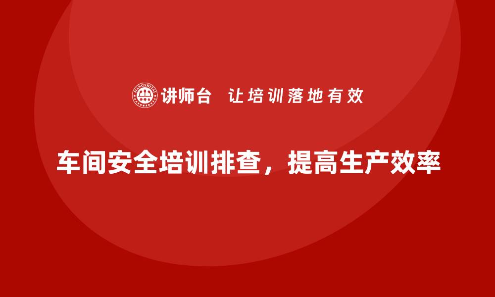 文章生产车间安全管理培训，车间安全隐患精准排查指南的缩略图