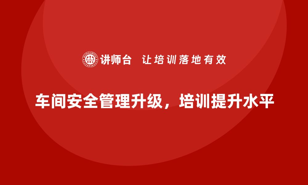 文章生产车间安全管理培训，推动安全管理系统全面升级的缩略图