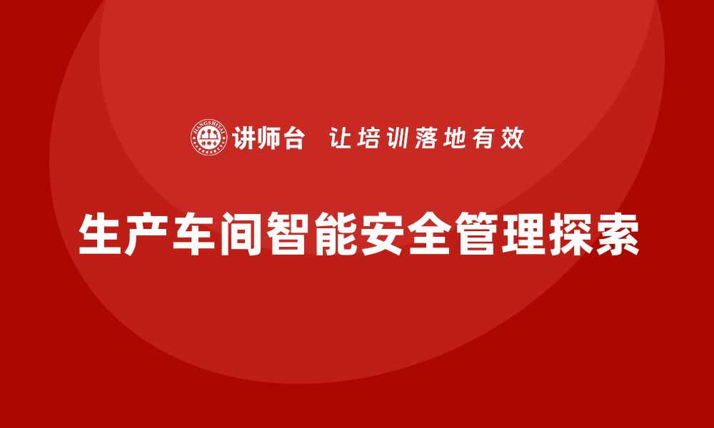 文章生产车间安全管理培训，探索车间管理现代化新方向的缩略图