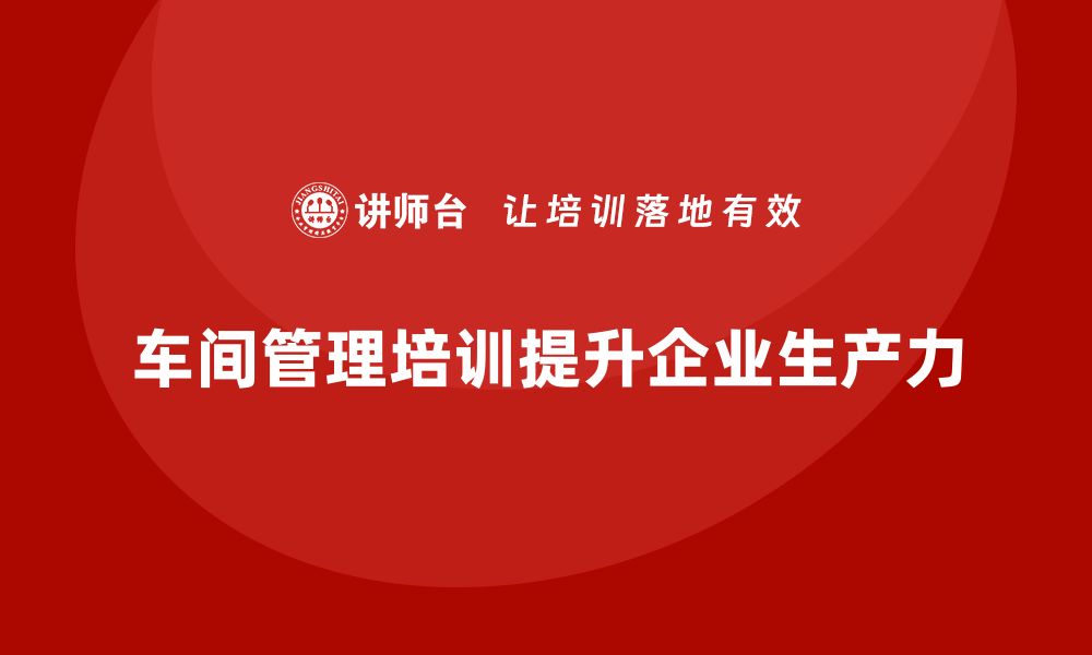 文章车间管理培训如何推动企业生产力飞跃的缩略图