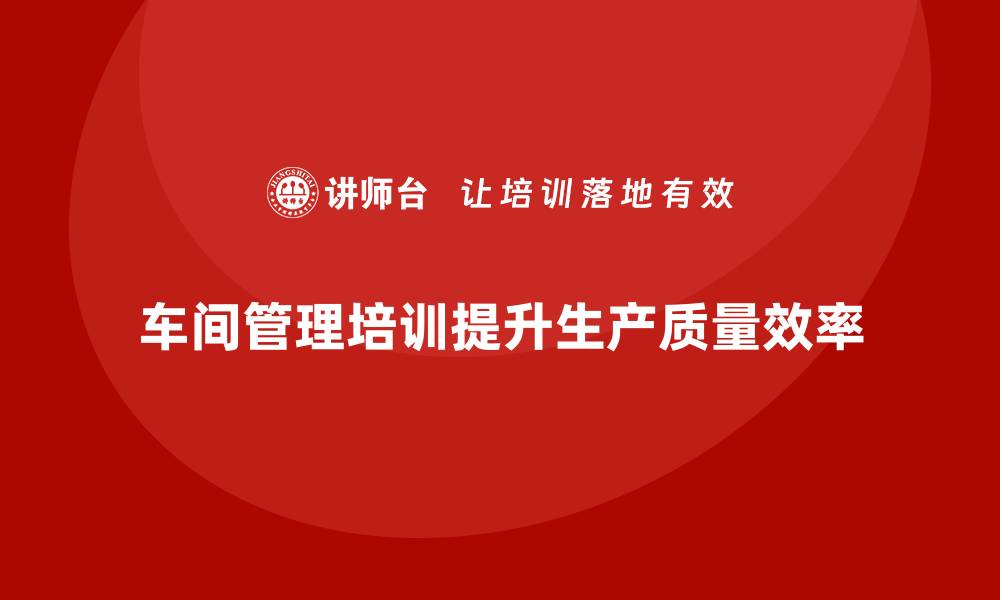 文章车间管理培训：提升现场管理水平，保障生产质量的缩略图