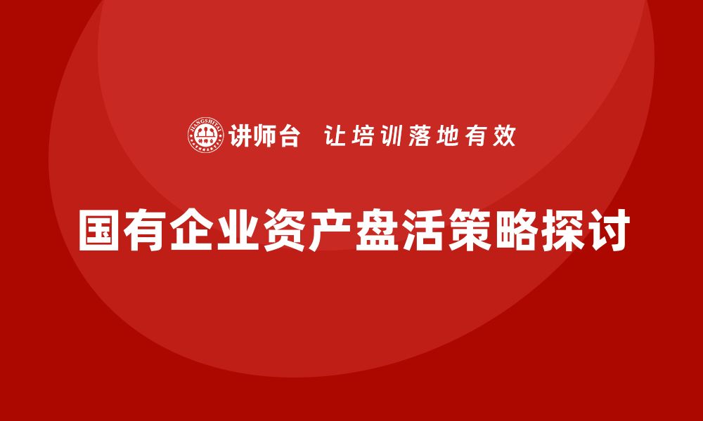 文章国有企业资产盘活新策略，助力经济高质量发展的缩略图