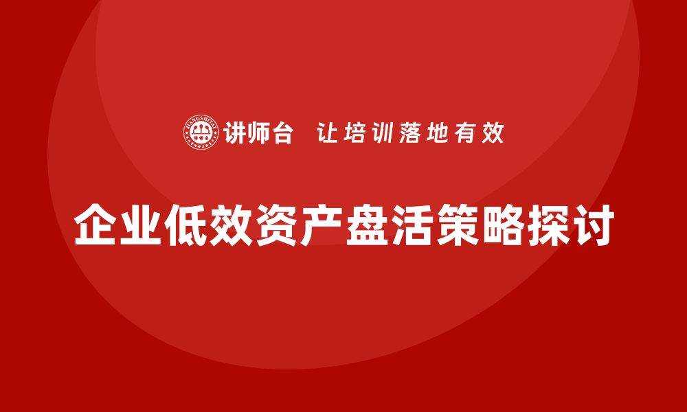 文章低效资产盘活策略：助力企业实现价值提升与资源优化的缩略图