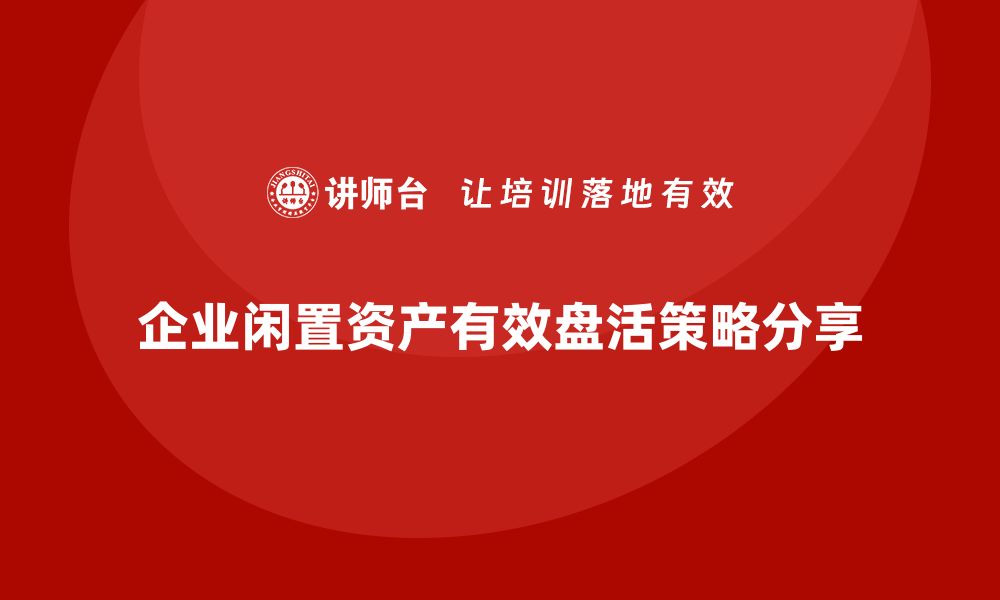 文章企业闲置资产盘活的有效策略与实践分享的缩略图