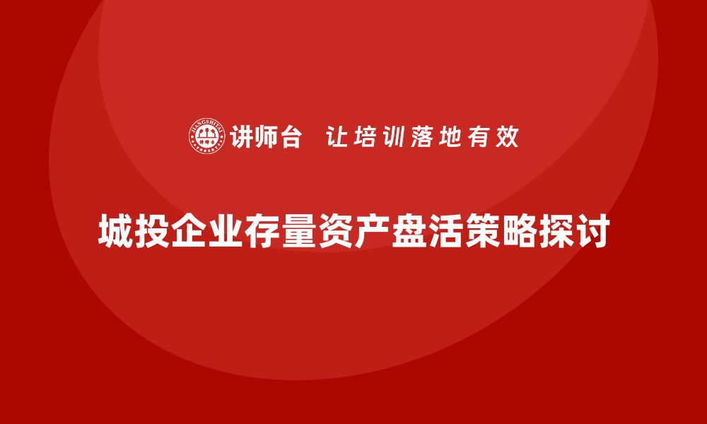 城投企业存量资产盘活策略探讨