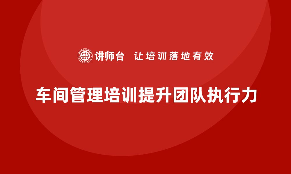 文章如何通过车间管理培训提升团队执行力的缩略图