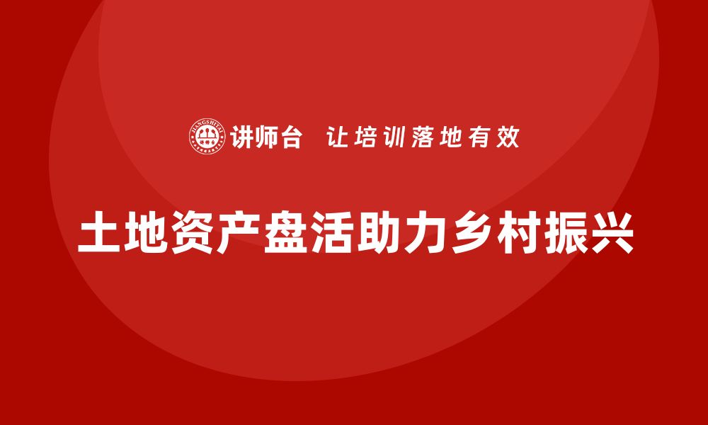 文章土地资产盘活培训助力乡村振兴与经济发展的缩略图