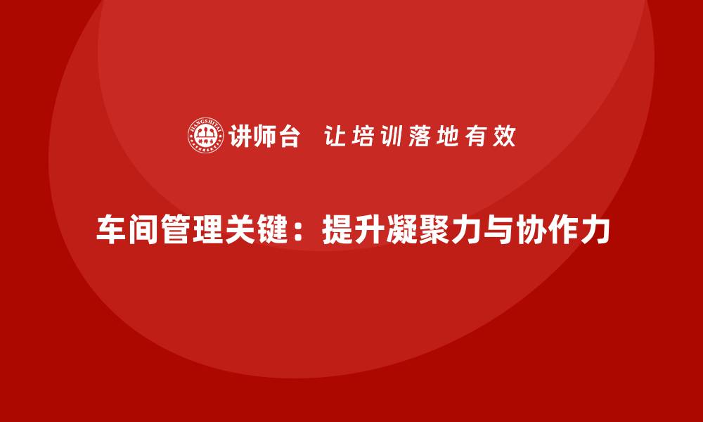 车间管理关键：提升凝聚力与协作力