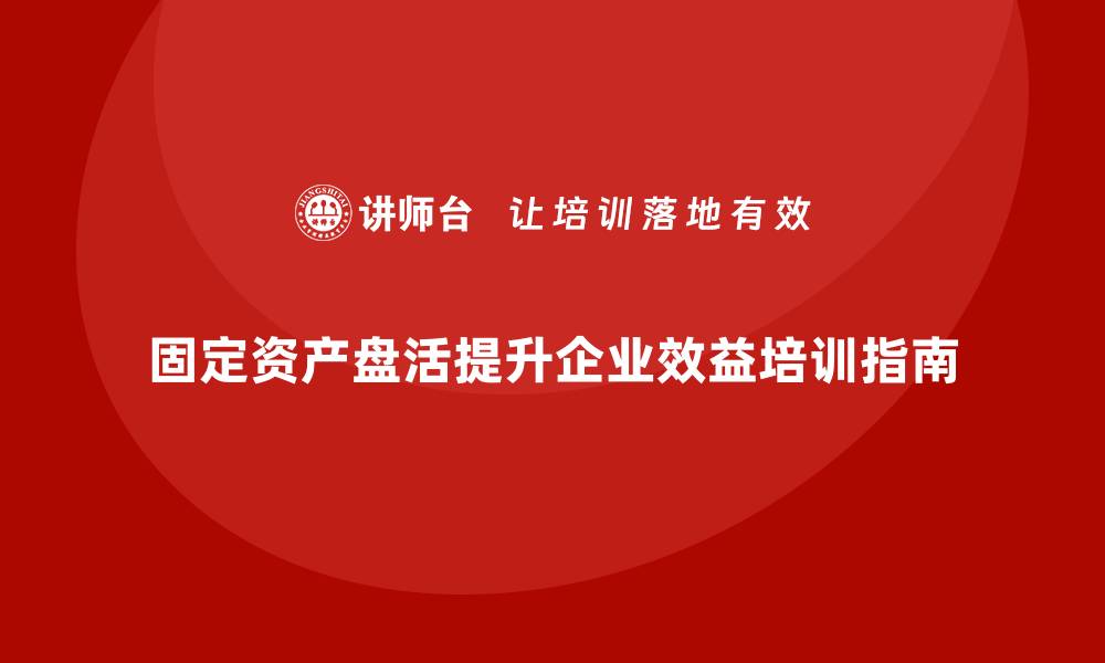 固定资产盘活提升企业效益培训指南