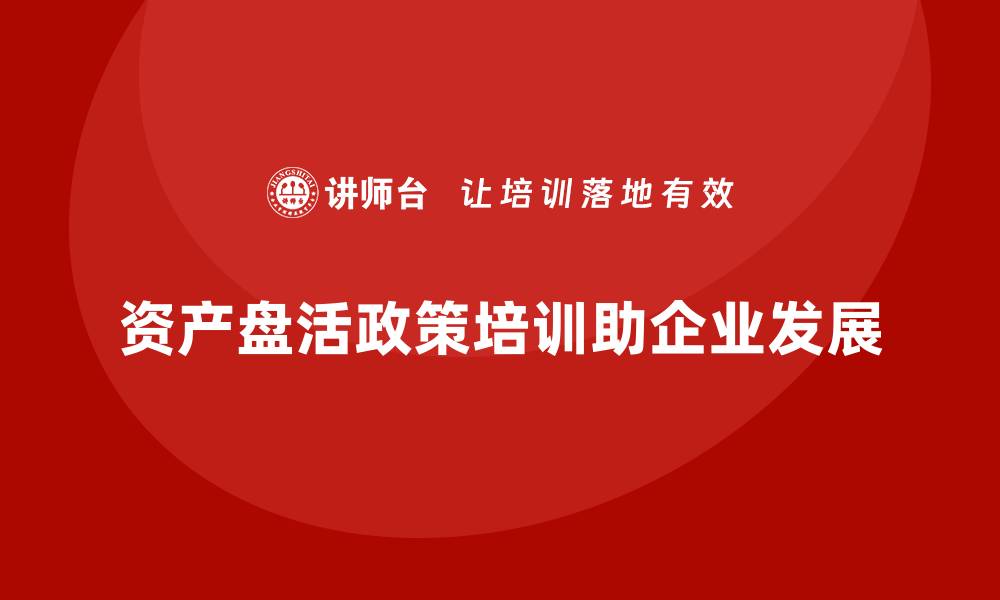 资产盘活政策培训助企业发展