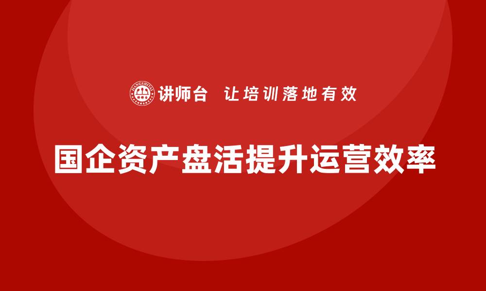 文章国企资产盘活培训课程助力企业高效运营的缩略图